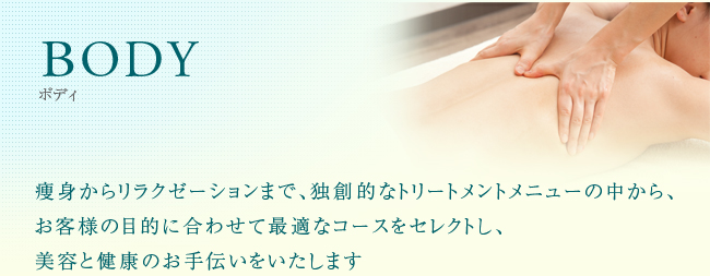 BODY 痩身からリラクゼーションまで、独創的なトリートメントメニューの中から、お客様の目的に合わせて最適なコースをセレクトし、美容と健康のお手伝いをいたします