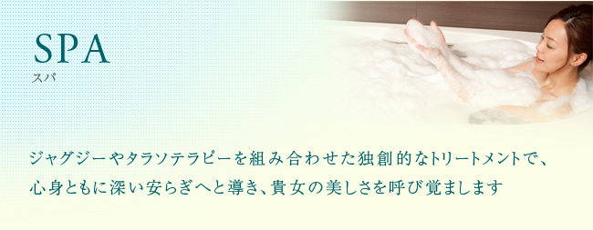 SPA ジャグジーやタラソテラピーを組み合わせた独創的なトリートメントで、心身ともに深い安らぎへと導き、貴女の美しさを呼び覚まします